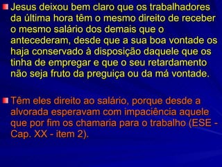 Jesus deixou bem claro que os trabalhadores da última hora têm o mesmo direito de receber o mesmo salário dos demais que o antecederam, desde que a sua boa vontade os haja conservado à disposição daquele que os tinha de empregar e que o seu retardamento não seja fruto da preguiça ou da má vontade. Têm eles direito ao salário, porque desde a alvorada esperavam com impaciência aquele que por fim os chamaria para o trabalho (ESE - Cap. XX - item 2). 