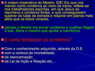 A ordem imperativa do Mestre, IDE! Eis que vos mando como cordeiros ao meio de lobos, reflete-se nos trabalhadores espíritas, em que Jesus se reportava a cordeiros fortes, e que conseguissem superar as lutas da estrada e respirar em planos mais altos que os lobos vorazes.  Jamais o Mestre iria enviar cordeiros e ovelhas frágeis à luta. Seria o mesmo que ajudar a carnificina. E como fortalecer os cordeiros? Com o conhecimento adquirido, através da D.E;  com a certeza da imortalidade;  da reencarnação;  da Lei da Ação e Reação etc... 