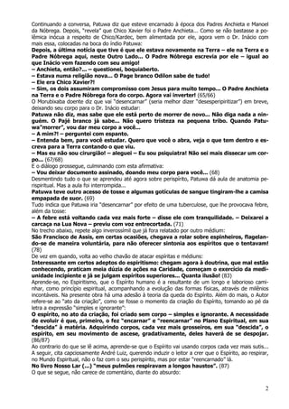 2
Continuando a conversa, Patuwa diz que esteve encarnado à época dos Padres Anchieta e Manoel
da Nóbrega. Depois, “revela” que Chico Xavier foi o Padre Anchieta... Como se não bastasse a po-
lêmica inócua a respeito de Chico/Kardec, bem alimentada por ele, agora vem o Dr. Inácio com
mais essa, colocadas na boca do índio Patuwa:
Depois, a última notícia que tive é que ele estava novamente na Terra – ele na Terra e o
Padre Nóbrega aqui, neste Outro Lado... O Padre Nóbrega escrevia por ele – igual ao
que Inácio vem fazendo com seu amigo!
– Anchieta, então?... – questionei, boquiaberto.
– Estava numa religião nova... O Page branco Odilon sabe de tudo!
– Ele era Chico Xavier?!
– Sim, os dois assumiram compromisso com Jesus para muito tempo... O Padre Anchieta
na Terra e o Padre Nóbrega fora do corpo. Agora vai inverter! (65/66)
O Morubixaba doente diz que vai “desencarnar” (seria melhor dizer “desesperipiritizar”) em breve,
deixando seu corpo para o Dr. Inácio estudar:
Patuwa não diz, mas sabe que ele está perto de morrer de novo... Não diga nada a nin-
guém. O Pajé branco já sabe... Não quero tristeza na pequena tribo. Quando Patu-
wa”morrer”, vou dar meu corpo a você...
– A mim?! – perguntei com espanto.
– Entenda bem, para você estudar. Quero que você o abra, veja o que tem dentro e es-
creva para a Terra contando o que viu.
– Mas eu não sou cirurgião! – aleguei – Eu sou psiquiatra! Não sei mais dissecar um cor-
po... (67/68)
E o diálogo prossegue, culminando com esta afirmativa:
– Vou deixar documento assinado, doando meu corpo para você... (68)
Desmentindo tudo o que se aprendeu até agora sobre perispírito, Patuwa dá aula de anatomia pe-
rispiritual. Mas a aula foi interrompida...
Patuwa teve outro acesso de tosse e algumas gotículas de sangue tingiram-lhe a camisa
empapada de suor. (69)
Tudo indica que Patuwa iria “desencarnar” por efeito de uma tuberculose, que lhe provocava febre,
além da tosse:
– A febre está voltando cada vez mais forte – disse ele com tranquilidade. – Deixarei a
carcaça na Lua Nova – previu com voz entrecortada. (71)
No trecho abaixo, repete algo inverossímil que já fora relatado por outro médium:
São Francisco de Assis, em certas ocasiões, chegava a rolar sobre espinheiros, flagelan-
do-se de maneira voluntária, para não oferecer sintonia aos espíritos que o tentavam!
(78)
De vez em quando, volta ao velho chavão de atacar espíritas e médiuns:
Interessante em certos adeptos do espiritismo: chegam agora à doutrina, que mal estão
conhecendo, praticam meia dúzia de ações na Caridade, começam o exercício da medi-
unidade incipiente e já se julgam espíritos superiores... Quanta ilusão! (83)
Aprende-se, no Espiritismo, que o Espírito humano é a resultante de um longo e laborioso cami-
nhar, como princípio espiritual, acompanhando a evolução das formas físicas, através de milênios
incontáveis. Na presente obra há uma adesão à teoria da queda do Espírito. Além do mais, o Autor
refere-se ao “ato da criação”, como se fosse o momento da criação do Espírito, tomando ao pé da
letra a expressão “simples e ignorante”:
O espírito, no ato da criação, foi criado sem corpo – simples e ignorante. A necessidade
de evoluir é que, primeiro, o fez “encarnar” e “reencarnar” no Plano Espiritual, em sua
“descida” à matéria. Adquirindo corpos, cada vez mais grosseiros, em sua “descida”, o
espírito, em seu movimento de ascese, gradativamente, deles haverá de se despojar.
(86/87)
Ao contrario do que se lê acima, aprende-se que o Espírito vai usando corpos cada vez mais sutis...
A seguir, cita capciosamente André Luiz, querendo induzir o leitor a crer que o Espírito, ao respirar,
no Mundo Espiritual, não o faz com o seu perispírito, mas por estar “reencarnado” lá.
No livro Nosso Lar (...) “meus pulmões respiravam a longos haustos”. (87)
O que se segue, não carece de comentário, diante do absurdo:
 