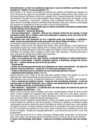 3
Absolutamente, eu não me considerava apto para o que ele solicitara: participar da dis-
secação do “cadáver” do seu perispírito! (90)
Como sempre, o Dr. Inácio, faz questão de mencionar seu contato com Espíritos que deixaram na
Terra marcas do seu saber, da sua seriedade, da sua dignidade. Noutras obras, citou contato com
Emmanuel, Bezerra de Menezes, André Luiz, Leopoldo Cirne, Eurípedes Barsanulfo, Hernani Guima-
rães Andrade. Fica difícil crer que esses Espíritos sérios tivessem tempo para dar atenção a quem
cultivava a irreverência, o mau gosto, o deboche e até o anedotário reprovável... Desta vez, cita
apena Hernani Guimarães Andrade e Hemendra Nath Banerjee. Ainda aqui, nota-se a preocupação
de caricaturar as revelações de André Luiz sobre a vida no Mundo Espiritual:
Aos poucos, os pratos, que eu pedira que as nossas excelentes cozinheiras preparassem
à moda indiana, foram chegando.
– Arroz basmati! – exclamou Banerjee.
– Em sua homenagem – respondi – Não sei se o tempero estará de seu agrado. A nossa
cozinheira-chefe, que é mineira, está mais habituada a preparar arroz com tutu de fei-
jão, uma pimentinha de bode e ...
– Maionese com caril! Exclamou ao ver o segundo prato que Anastácia, a cozinheira-
chefe, trazia-nos pessoalmente, todo decorado com tenras folhas de alface. (140/141)
A descrição do jantar se prolonga, até a sobremesa, um pudim de iogurte.
Mais adiante, relata que fez uma palestra para jovens, sobre pesos atômicos, numa flagrante de-
monstração de quem quer encher páginas de livro. Depois, relata o encontro com Tomaz Novelino,
discípulo de Eurípedes Barsanulfo, que teria fundado um colégio no Mundo Espiritual. Para tal, teria
contratado um arquiteto, feito o projeto, só faltou dizer onde conseguiu o financiamento para a
obra, cujo primeiro módulo teria 10.000 metros quadrados.
– Você gastou muito, Tomaz? – perguntei.
– Não, e vou explicar por quê. Aqui, Doutor, no Mundo Espiritual, as obras destinadas a
beneficiar a comunidade – escolas, hospitais, fábricas e indústrias, parques de recrea-
ção, etc. – custam menos do que as de uso privativo.
– Interessante.
– Existe um decreto governamental que estabelece as obras comunitárias – da pedra do
alicerce à laje de cobertura – custarem 1/3 menos que qualquer outra.
– Então os operários que se envolvem em sua construção ganham, menos?
– Absolutamente! Ganham mais! (159/160)
Alguém pergunta ao Dr. Inácio se ele não sabia disso quando construiu seu hospital, ao que ele
respondeu que estava perguntando só porque estava escrevendo um livro... (160)
Não resistindo, mais uma vez, ao hábito de vangloriar-se, “transcreve” palavras de Tomaz Novelino:
– Sem a intenção de elogiá-lo, Doutor – longe de mim semelhante propósito – a tese da
reencarnação no Mundo Espiritual, que o senhor vem apresentando em suas obras, am-
plia, consideravelmente, os horizontes da Vida!
– Não obstante – argumentei – a referida tese tem sido objeto de escárnio da parte de
alguns adeptos da Doutrina... (166)
Kardec trouxe ao Mundo várias revelações, que foram complementadas através da obra de Chico
Xavier, sempre redigidas em linguagem séria, elevada, digna. Será que o Alto, agora, enviaria à
Terra novas revelações, através de um Espírito debochado, irreverente, gabola, desrespeitoso? Lei-
amos os trechos abaixo, analisando algumas expressões suas:
Seria digno de fazer revelações complementares a Kardec um Espírito que diz ter comido churrasco
de porco espinho no Umbral, ter tido dor de barriga e, à falta de um sanitário, ter baixado as calças
improvisando uma latrina, diante dos outros? Será digno de crédito um Espírito que, numa pretensa
Fundação Emmanuel, no Mundo Espiritual, depois de ler os comentários num jornal veiculava fofo-
cas, dá uma banana aos espíritas, da Terra, que o teriam criticado? Ou um Espírito que se diz dire-
tor de um hospital – fundado por Eurípedes Barsanulfo – e que acorda de mau humor ou com crise
de depressão?
O Dr. Inácio não revela se ele, Dr. Odilon, Domingas e Modesta estão “encarnados” no Mundo Espi-
ritual, mas “revela” que são passíveis de se contaminarem por viroses por não se terem vacinado...
A nossa irmã Domingas está pálida – observou Carmelita, percebendo que ela transpi-
rava.
 