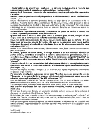 4
– Creio tratar-se de uma virose – expliquei – e, por esse motivo, pediria a Modesta que
a conduzisse de volta à nossa base, no Hospital dos Médiuns. (222)
A nossa irmã Domingas, realmente, não estava bem; notei-a muito abatida – comentou
Carmelita.
– Como tivemos que vir muito rápido ponderei – não houve tempo para a devida imuni-
zação... (227)
Patuwa “desencarnou” e, conforme promessa, deixou seu corpo para o Dr. Inácio estudá-lo na Fa-
culdade de Medicina. Como estava desencarnado há 22 anos, deveria, antes, preparar-se para a
necropsia. Planejou ficar na Crosta três dias para sentir “como é estar encarnado”. Para isso, invade
a intimidade de um encarnado, como se fosse um obsessor. Escolheu um homem que estava to-
mando café num bar:
Aproximei-me. Algo obeso e cansado, transpirando ao ponto de molhar a camisa nas
axilas – o que sempre detestei! – ele pediu um café.
Quando ele levou a xícara à boca para tomar o primeiro gole, eu me justapus ao seu
corpo, como se, a partir daquele instante fôssemos xifópagos.
Ele, notei, sentiu certa sensação de alívio, mas, de início, quase que me asfixio – tive de
fazer força para conter a ânsia de vômito, não que ele me causasse asco, mas é qual se
estômago, de maneira involuntária, intentasse livrar-se do alimento que não lhe caíra
muito bem. (348/349)
Depois, entra na vida íntima do encarnado, não resistindo a tentação de demonstrar o seu desres-
peito e mau gosto:
O coitado, quando ia tomar banho, a barriga dobrava e ele não consegui esfregar as
partes íntimas, a dianteira e tampouco a traseira. Com assaduras generalizadas, ele ta-
cava talco e... a higiene estava feita! (...) Afinal, na condição de exigente “inquilino”, eu
praticamente vivera no corpo daquele pobre homem sem, até então, nada pagar pelo
“aluguel”.
Esperei-o dormir (...) eu me sentei na beirada da cama. Cheirei o meu próprio sovaco –
que estava um horror – e auxiliei Sebastião a se destacar alguns centímetros do pró-
prio corpo. (354)
Voltando ao hospital, durante a “autópsia”, o Dr. Inácio anuncia o peso do perispírito: um milésimo
do peso do corpo humano:
Por exemplo: em alguém, cujo corpo carnal pese 70 quilos, o peso do perispírito será de
70 gramas – o corpo mental teria peso um milésimo de setenta gramas, quase o peso da
glândula pineal, calculado entre 70 e 100 miligramas. (365)
A ser verdade essa “revelação”, os Espíritos desencarnados – e os encarnados libertos pelo sono –
poderiam comprovar sua presença aqui na Terra, assentando-se no prato de uma balança...
A autópsia prossegue, com explicações descabidas do Dr. Inácio, entre as quais destaca-se:
Nos Espíritos Superiores, em seu corpo mental sutilíssimo, cérebro e coração se fun-
dem! (367)
O livro todo é, como nos demais, um verdadeiro atentado ao bom senso, aos bons costumes, à
dignidade e o respeito devidos à Doutrina Espírita.
De tudo isso, fica-nos a pergunta: como podem algumas pessoas acreditar nessas “revelações” fei-
tas por esse Espírito, que prima pelo ataque aos espíritas, ao Movimento Espírita, usando uma lin-
guagem tão irreverente e rasteira?
Será que os dirigentes de centros espíritas, de livrarias espíritas, os responsáveis por clubes do livro
estão avaliando a responsabilidade que assumem perante o Alto promovendo a divulgação de obras
como essas?
José Passini
passinijose@yahoo.com.br
 