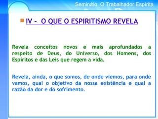 Conselho Espírita InternacionalSeminário: O Trabalhador Espírita
Revela, ainda, o que somos, de onde viemos, para onde
vamos, qual o objetivo da nossa existência e qual a
razão da dor e do sofrimento.
 IV - O QUE O ESPIRITISMO REVELA
Revela conceitos novos e mais aprofundados a
respeito de Deus, do Universo, dos Homens, dos
Espíritos e das Leis que regem a vida.
 