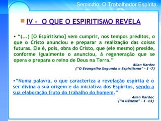 Conselho Espírita InternacionalSeminário: O Trabalhador Espírita
• “(...) [O Espiritismo] vem cumprir, nos tempos preditos, o
que o Cristo anunciou e preparar a realização das coisas
futuras. Ele é, pois, obra do Cristo, que (ele mesmo) preside,
conforme igualmente o anunciou, à regeneração que se
opera e prepara o reino de Deus na Terra.”
Allan Kardec
(“O Evangelho Segundo o Espiritismo” - I -7)
 IV - O QUE O ESPIRITISMO REVELA
•“Numa palavra, o que caracteriza a revelação espírita é o
ser divina a sua origem e da iniciativa dos Espíritos, sendo a
sua elaboração fruto do trabalho do homem.”
Allan Kardec
(“A Gênese” - I -13)
 