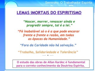 Conselho Espírita InternacionalSeminário: O Trabalhador Espírita
“Trabalho, Solidariedade e Tolerância”
_____
• _____
O estudo das obras de Allan Kardec é fundamental
para o correto conhecimento da Doutrina Espírita.
LEMAS IMORTAIS DO ESPIRITISMO
“Nascer, morrer, renascer ainda e
progredir sempre, tal é a lei.”
“Fé inabalável só o é a que pode encarar
frente a frente a razão, em todas
as épocas da Humanidade.”
“Fora da Caridade não há salvação.”
 