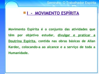 Conselho Espírita InternacionalSeminário: O Trabalhador Espírita
Movimento Espírita é o conjunto das atividades que
têm por objetivo estudar, divulgar e praticar a
Doutrina Espírita, contida nas obras básicas de Allan
Kardec, colocando-a ao alcance e a serviço de toda a
Humanidade.
 I - MOVIMENTO ESPÍRITA
 