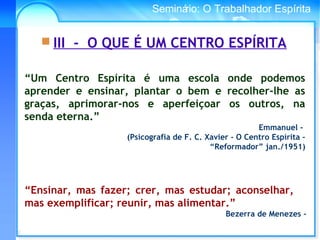 Conselho Espírita InternacionalSeminário: O Trabalhador Espírita
“Um Centro Espírita é uma escola onde podemos
aprender e ensinar, plantar o bem e recolher-lhe as
graças, aprimorar-nos e aperfeiçoar os outros, na
senda eterna.”
Emmanuel -
(Psicografia de F. C. Xavier - O Centro Espírita –
“Reformador” jan./1951)
 III - O QUE É UM CENTRO ESPÍRITA
“Ensinar, mas fazer; crer, mas estudar; aconselhar,
mas exemplificar; reunir, mas alimentar.”
Bezerra de Menezes -
 