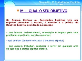 Conselho Espírita InternacionalSeminário: O Trabalhador Espírita
Os Grupos, Centros ou Sociedades Espíritas têm por
objetivo promover o estudo, a difusão e a prática da
Doutrina Espírita, atendendo às pessoas:
• que buscam esclarecimento, orientação e amparo para seus
problemas espirituais, morais e materiais;
 
• que querem conhecer e estudar a Doutrina Espírita;
• que querem trabalhar, colaborar e servir em qualquer área
de ação que a prática espírita oferece.
 IV - QUAL O SEU OBJETIVO
 