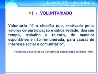 Conselho Espírita InternacionalSeminário: O Trabalhador Espírita
Voluntário “é o cidadão que, motivado pelos
valores de participação e solidariedade, doa seu
tempo, trabalho e talento, de maneira
espontânea e não remunerada, para causas de
interesse social e comunitário”.
(Programa Voluntários do Conselho da Comunidade Solidária - 1997)
 I - VOLUNTARIADO
 