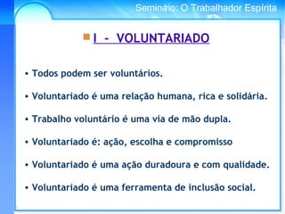 Conselho Espírita InternacionalSeminário: O Trabalhador Espírita
• Todos podem ser voluntários.
• Voluntariado é uma relação humana, rica e solidária.
• Trabalho voluntário é uma via de mão dupla.
• Voluntariado é: ação, escolha e compromisso
• Voluntariado é uma ação duradoura e com qualidade.
• Voluntariado é uma ferramenta de inclusão social.
 I - VOLUNTARIADO
 