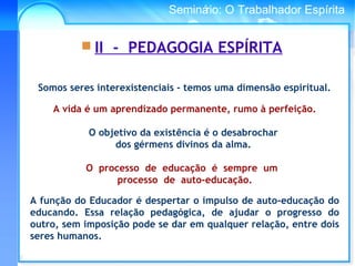 Conselho Espírita InternacionalSeminário: O Trabalhador Espírita
 II - PEDAGOGIA ESPÍRITA
Somos seres interexistenciais - temos uma dimensão espiritual.
A vida é um aprendizado permanente, rumo à perfeição.
O objetivo da existência é o desabrochar
dos gérmens divinos da alma.
O processo de educação é sempre um
processo de auto-educação.
A função do Educador é despertar o impulso de auto-educação do
educando. Essa relação pedagógica, de ajudar o progresso do
outro, sem imposição pode se dar em qualquer relação, entre dois
seres humanos.
 