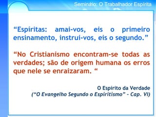 Conselho Espírita InternacionalSeminário: O Trabalhador Espírita
“Espíritas: amai-vos, eis o primeiro
ensinamento, instrui-vos, eis o segundo.”
“No Cristianismo encontram-se todas as
verdades; são de origem humana os erros
que nele se enraizaram. “
O Espírito da Verdade
(“O Evangelho Segundo o Espiritismo” – Cap. VI)
 