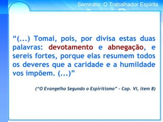 Conselho Espírita InternacionalSeminário: O Trabalhador Espírita
“(...) Tomai, pois, por divisa estas duas
palavras: devotamento e abnegação, e
sereis fortes, porque elas resumem todos
os deveres que a caridade e a humildade
vos impõem. (...)”
(“O Evangelho Segundo o Espiritismo” – Cap. VI, item 8)
 