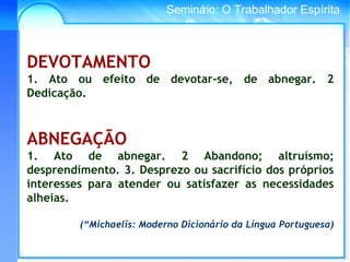 Conselho Espírita InternacionalSeminário: O Trabalhador Espírita
DEVOTAMENTO
1. Ato ou efeito de devotar-se, de abnegar. 2
Dedicação.
ABNEGAÇÃO
1. Ato de abnegar. 2 Abandono; altruísmo;
desprendimento. 3. Desprezo ou sacrifício dos próprios
interesses para atender ou satisfazer as necessidades
alheias.
(“Michaelis: Moderno Dicionário da Língua Portuguesa)
 