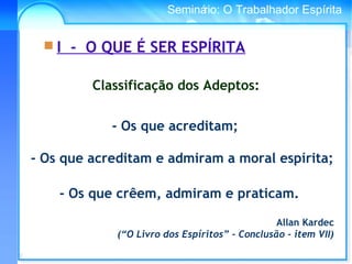 Conselho Espírita InternacionalSeminário: O Trabalhador Espírita
- Os que crêem, admiram e praticam.
 I - O QUE É SER ESPÍRITA
Classificação dos Adeptos:
- Os que acreditam;
- Os que acreditam e admiram a moral espírita;
Allan Kardec
(“O Livro dos Espíritos” - Conclusão - item VII)
 