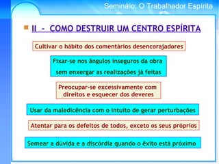 Conselho Espírita InternacionalSeminário: O Trabalhador Espírita
Usar da maledicência com o intuito de gerar perturbações
Cultivar o hábito dos comentários desencorajadores
Fixar-se nos ângulos inseguros da obra
sem enxergar as realizações já feitas
Preocupar-se excessivamente com
direitos e esquecer dos deveres
Atentar para os defeitos de todos, exceto os seus próprios
 II - COMO DESTRUIR UM CENTRO ESPÍRITA
Semear a dúvida e a discórdia quando o êxito está próximo
 