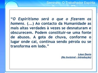 Conselho Espírita InternacionalSeminário: O Trabalhador Espírita
“O Espiritismo será o que o fizerem os
homens. (...) Ao contacto da Humanidade as
mais altas verdades à vezes se desnaturam e
obscurecem. Podem constituir-se uma fonte
de abusos. A gota de chuva, conforme o
lugar onde cai, continua sendo pérola ou se
transforma em lodo.”
Léon Denis
(No Invisível - Introdução)
 