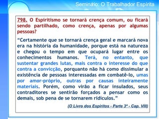 Conselho Espírita InternacionalSeminário: O Trabalhador Espírita
798. O Espiritismo se tornará crença comum, ou ficará
sendo partilhado, como crença, apenas por algumas
pessoas?
“Certamente que se tornará crença geral e marcará nova
era na história da humanidade, porque está na natureza
e chegou o tempo em que ocupará lugar entre os
conhecimentos humanos. Terá, no entanto, que
sustentar grandes lutas, mais contra o interesse do que
contra a convicção, porquanto não há como dissimular a
existência de pessoas interessadas em combatê-lo, umas
por amor-próprio, outras por causas inteiramente
materiais. Porém, como virão a ficar insulados, seus
contraditores se sentirão forçados a pensar como os
demais, sob pena de se tornarem ridículos.”
(O Livro dos Espíritos - Parte 3ª - Cap. VIII)
 
