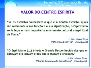 Conselho Espírita InternacionalSeminário: O Trabalhador Espírita
“O Espiritismo (...) é hoje o Grande Desconhecido dos que o
aprovam e o louvam e dos que o atacam e criticam.”
J. Herculano Pires
(“Curso Dinâmico de Espiritismo” – Introdução)
VALOR DO CENTRO ESPÍRITA
“Se os espíritas soubessem o que é o Centro Espírita, quais
são realmente a sua função e a sua significação, o Espiritismo
seria hoje o mais importante movimento cultural e espiritual
da Terra.”
J. Herculano Pires
(“O Centro Espírita” – Introdução)
 