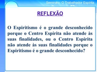 Conselho Espírita InternacionalSeminário: O Trabalhador Espírita
REFLEXÃO
O Espiritismo é o grande desconhecido
porque o Centro Espírita não atende às
suas finalidades, ou o Centro Espírita
não atende às suas finalidades porque o
Espiritismo é o grande desconhecido?
 