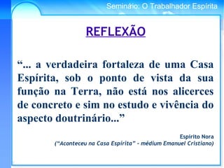 Conselho Espírita InternacionalSeminário: O Trabalhador Espírita
REFLEXÃO
“... a verdadeira fortaleza de uma Casa
Espírita, sob o ponto de vista da sua
função na Terra, não está nos alicerces
de concreto e sim no estudo e vivência do
aspecto doutrinário...”
Espírito Nora
(“Aconteceu na Casa Espírita” – médium Emanuel Cristiano)
 