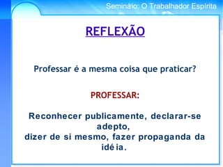 Conselho Espírita InternacionalSeminário: O Trabalhador Espírita
REFLEXÃO
Professar é a mesma coisa que praticar?
PROFESSAR:
Reconhecer publicamente, declarar-se
adepto,
dizer de si mesmo, fazer propaganda da
idé ia.
 