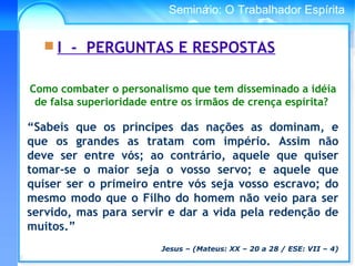 Conselho Espírita InternacionalSeminário: O Trabalhador Espírita
 I - PERGUNTAS E RESPOSTAS
Como combater o personalismo que tem disseminado a idéia
de falsa superioridade entre os irmãos de crença espírita?
“Sabeis que os príncipes das nações as dominam, e
que os grandes as tratam com império. Assim não
deve ser entre vós; ao contrário, aquele que quiser
tomar-se o maior seja o vosso servo; e aquele que
quiser ser o primeiro entre vós seja vosso escravo; do
mesmo modo que o Filho do homem não veio para ser
servido, mas para servir e dar a vida pela redenção de
muitos.”
Jesus – (Mateus: XX – 20 a 28 / ESE: VII – 4)
 