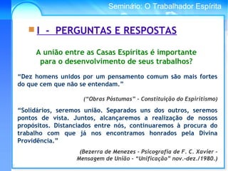 Conselho Espírita InternacionalSeminário: O Trabalhador Espírita
 I - PERGUNTAS E RESPOSTAS
A união entre as Casas Espíritas é importante
para o desenvolvimento de seus trabalhos?
“Dez homens unidos por um pensamento comum são mais fortes
do que cem que não se entendam.”
(“Obras Póstumas” - Constituição do Espiritismo)
“Solidários, seremos união. Separados uns dos outros, seremos
pontos de vista. Juntos, alcançaremos a realização de nossos
propósitos. Distanciados entre nós, continuaremos à procura do
trabalho com que já nos encontramos honrados pela Divina
Providência.”
(Bezerra de Menezes - Psicografia de F. C. Xavier -
Mensagem de União - “Unificação” nov.-dez./1980.)
 