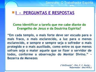 Conselho Espírita InternacionalSeminário: O Trabalhador Espírita
 I - PERGUNTAS E RESPOSTAS
Como identificar a tarefa que me cabe diante do
Evangelho de Jesus e da Doutrina Espírita?
“Em cada templo, o mais forte deve ser escudo para o
mais fraco, o mais esclarecido, a luz para o menos
esclarecido, e sempre e sempre seja o sofredor o mais
protegido e o mais auxiliado, como entre os que menos
sofram seja o maior aquele que se fizer o servidor de
todos, conforme a observação do Mentor Divino.” -
Bezerra de Menezes
(“Unificação” - Psic. F. C. Xavier –
Reformador - dez/1975.)
 