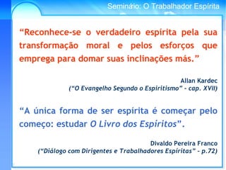 Conselho Espírita InternacionalSeminário: O Trabalhador Espírita
“Reconhece-se o verdadeiro espírita pela sua
transformação moral e pelos esforços que
emprega para domar suas inclinações más.”
Allan Kardec
(“O Evangelho Segundo o Espiritismo” – cap. XVII)
“A única forma de ser espírita é começar pelo
começo: estudar O Livro dos Espíritos”.
Divaldo Pereira Franco
(“Diálogo com Dirigentes e Trabalhadores Espíritas” – p.72)
 