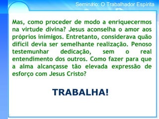 Conselho Espírita InternacionalSeminário: O Trabalhador Espírita
Mas, como proceder de modo a enriquecermos
na virtude divina? Jesus aconselha o amor aos
próprios inimigos. Entretanto, considerava quão
difícil devia ser semelhante realização. Penoso
testemunhar dedicação, sem o real
entendimento dos outros. Como fazer para que
a alma alcançasse tão elevada expressão de
esforço com Jesus Cristo?
TRABALHA!
 