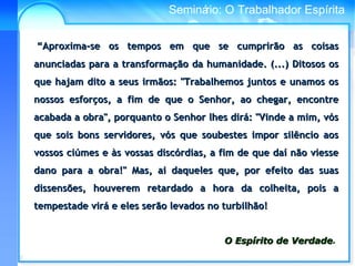 Conselho Espírita InternacionalSeminário: O Trabalhador Espírita
““Aproxima-se os tempos em que se cumprirão as coisasAproxima-se os tempos em que se cumprirão as coisas
anunciadas para a transformação da humanidade. (...) Ditosos osanunciadas para a transformação da humanidade. (...) Ditosos os
que hajam dito a seus irmãos: "Trabalhemos juntos e unamos osque hajam dito a seus irmãos: "Trabalhemos juntos e unamos os
nossos esforços, a fim de que o Senhor, ao chegar, encontrenossos esforços, a fim de que o Senhor, ao chegar, encontre
acabada a obra", porquanto o Senhor lhes dirá: "Vinde a mim, vósacabada a obra", porquanto o Senhor lhes dirá: "Vinde a mim, vós
que sois bons servidores, vós que soubestes impor silêncio aosque sois bons servidores, vós que soubestes impor silêncio aos
vossos ciúmes e às vossas discórdias, a fim de que daí não viessevossos ciúmes e às vossas discórdias, a fim de que daí não viesse
dano para a obra!" Mas, ai daqueles que, por efeito das suasdano para a obra!" Mas, ai daqueles que, por efeito das suas
dissensões, houverem retardado a hora da colheita, pois adissensões, houverem retardado a hora da colheita, pois a
tempestade virá e eles serão levados no turbilhão!tempestade virá e eles serão levados no turbilhão!
O Espírito de VerdadeO Espírito de Verdade.
 