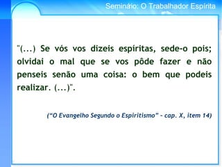Conselho Espírita InternacionalSeminário: O Trabalhador Espírita
"(...) Se vós vos dizeis espíritas, sede-o pois;
olvidai o mal que se vos pôde fazer e não
penseis senão uma coisa: o bem que podeis
realizar. (...)".
(“O Evangelho Segundo o Espiritismo” – cap. X, item 14)
 