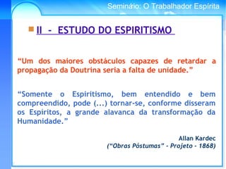 Conselho Espírita InternacionalSeminário: O Trabalhador Espírita
“Somente o Espiritismo, bem entendido e bem
compreendido, pode (...) tornar-se, conforme disseram
os Espíritos, a grande alavanca da transformação da
Humanidade.”
Allan Kardec
(“Obras Póstumas” - Projeto - 1868)
 II - ESTUDO DO ESPIRITISMO
“Um dos maiores obstáculos capazes de retardar a
propagação da Doutrina seria a falta de unidade.”
 