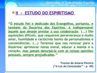 Conselho Espírita InternacionalSeminário: O Trabalhador Espírita
“O estudo fiel e dedicado dos Evangelhos, portanto, e
também da Doutrina dos Espíritos, é indispensável
àquele que deseje prestar a sua colaboração. (...) São
aquisições difíceis, que requerem perseverança e muito
amor, humildade e raciocínio isento de personalismos e
conveniências. (...) Teremos que nos renovar para a
Doutrina: aprimorar nossa moral, educar a mente e o
coração, mas jamais deturpá-la com as nossas opiniões
pessoais, sempre prejudicadas.”
Yvonne do Amaral Pereira
(“A Luz do Consolador” – p. 49)
 II - ESTUDO DO ESPIRITISMO
 