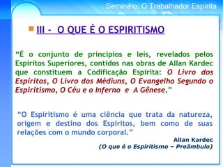 Conselho Espírita InternacionalSeminário: O Trabalhador Espírita
 III - O QUE É O ESPIRITISMO
“O Espiritismo é uma ciência que trata da natureza,
origem e destino dos Espíritos, bem como de suas
relações com o mundo corporal.”
Allan Kardec
(O que é o Espiritismo – Preâmbulo)
“É o conjunto de princípios e leis, revelados pelos
Espíritos Superiores, contidos nas obras de Allan Kardec
que constituem a Codificação Espírita: O Livro dos
Espíritos, O Livro dos Médiuns, O Evangelho Segundo o
Espiritismo, O Céu e o Inferno e A Gênese.”
 