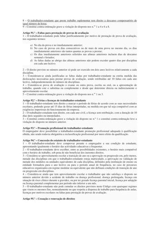 8 – O trabalhador-estudante que preste trabalho suplementar tem direito a descanso compensatório de
igual número de horas.
9 – Constitui contra-ordenação grave a violação do disposto nos n.os 1 a 4 e 6 a 8.

Artigo 91.º – Faltas para prestação de provas de avaliação
1 – O trabalhador-estudante pode faltar justificadamente por motivo de prestação de prova de avaliação,
nos seguintes termos:

       a) No dia da prova e no imediatamente anterior;
       b) No caso de provas em dias consecutivos ou de mais de uma prova no mesmo dia, os dias
          imediatamente anteriores são tantos quantas as provas a prestar;
       c) Os dias imediatamente anteriores referidos nas alíneas anteriores incluem dias de descanso
          semanal e feriados;
       d) As faltas dadas ao abrigo das alíneas anteriores não podem exceder quatro dias por disciplina
          em cada ano lectivo.

2 – O direito previsto no número anterior só pode ser exercido em dois anos lectivos relativamente a cada
disciplina.
3 – Consideram-se ainda justificadas as faltas dadas por trabalhador-estudante na estrita medida das
deslocações necessárias para prestar provas de avaliação, sendo retribuídas até 10 faltas em cada ano
lectivo, independentemente do número de disciplinas.
4 – Considera-se prova de avaliação o exame ou outra prova, escrita ou oral, ou a apresentação de
trabalho, quando este o substitua ou complemente e desde que determine directa ou indirectamente o
aproveitamento escolar.
5 – Constitui contra-ordenação grave a violação do disposto nos n.os 1 ou 3.

Artigo 92.º – Férias e licenças de trabalhador-estudante
1 – O trabalhador-estudante tem direito a marcar o período de férias de acordo com as suas necessidades
escolares, podendo gozar até 15 dias de férias interpoladas, na medida em que tal seja compatível com as
exigências imperiosas do funcionamento da empresa.
2 – O trabalhador-estudante tem direito, em cada ano civil, a licença sem retribuição, com a duração de 10
dias úteis seguidos ou interpolados.
3 – Constitui contra-ordenação grave a violação do disposto no n.º 1 e constitui contra-ordenação leve a
violação do disposto no número anterior.

Artigo 93.º – Promoção profissional de trabalhador-estudante
O empregador deve possibilitar a trabalhador-estudante promoção profissional adequada à qualificação
obtida, não sendo todavia obrigatória a reclassificação profissional por mero efeito da qualificação.

Artigo 94.º – Concessão do estatuto de trabalhador-estudante
1 – O trabalhador-estudante deve comprovar perante o empregador a sua condição de estudante,
apresentando igualmente o horário das actividades educativas a frequentar.
2 – O trabalhador-estudante deve escolher, entre as possibilidades existentes, o horário mais compatível
com o horário de trabalho, sob pena de não beneficiar dos inerentes direitos.
3 – Considera-se aproveitamento escolar a transição de ano ou a aprovação ou progressão em, pelo menos,
metade das disciplinas em que o trabalhador-estudante esteja matriculado, a aprovação ou validação de
metade dos módulos ou unidades equivalentes de cada disciplina, definidos pela instituição de ensino ou
entidade formadora para o ano lectivo ou para o período anual de frequência, no caso de percursos
educativos organizados em regime modular ou equivalente que não definam condições de transição de ano
ou progressão em disciplinas.
4 – Considera-se ainda que tem aproveitamento escolar o trabalhador que não satisfaça o disposto no
número anterior devido a acidente de trabalho ou doença profissional, doença prolongada, licença em
situação de risco clínico durante a gravidez, ou por ter gozado licença parental inicial, licença por adopção
ou licença parental complementar por período não inferior a um mês.
5 – O trabalhador-estudante não pode cumular os direitos previstos neste Código com quaisquer regimes
que visem os mesmos fins, nomeadamente no que respeita a dispensa de trabalho para frequência de aulas,
licenças por motivos escolares ou faltas para prestação de provas de avaliação.

Artigo 95.º – Cessação e renovação de direitos
 