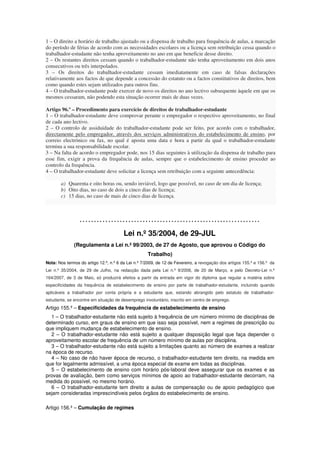 1 – O direito a horário de trabalho ajustado ou a dispensa de trabalho para frequência de aulas, a marcação
do período de férias de acordo com as necessidades escolares ou a licença sem retribuição cessa quando o
trabalhador-estudante não tenha aproveitamento no ano em que beneficie desse direito.
2 – Os restantes direitos cessam quando o trabalhador-estudante não tenha aproveitamento em dois anos
consecutivos ou três interpolados.
3 – Os direitos do trabalhador-estudante cessam imediatamente em caso de falsas declarações
relativamente aos factos de que depende a concessão do estatuto ou a factos constitutivos de direitos, bem
como quando estes sejam utilizados para outros fins.
4 – O trabalhador-estudante pode exercer de novo os direitos no ano lectivo subsequente àquele em que os
mesmos cessaram, não podendo esta situação ocorrer mais de duas vezes.

Artigo 96.º – Procedimento para exercício de direitos de trabalhador-estudante
1 – O trabalhador-estudante deve comprovar perante o empregador o respectivo aproveitamento, no final
de cada ano lectivo.
2 – O controlo de assiduidade do trabalhador-estudante pode ser feito, por acordo com o trabalhador,
directamente pelo empregador, através dos serviços administrativos do estabelecimento de ensino, por
correio electrónico ou fax, no qual é aposta uma data e hora a partir da qual o trabalhador-estudante
termina a sua responsabilidade escolar.
3 – Na falta de acordo o empregador pode, nos 15 dias seguintes à utilização da dispensa de trabalho para
esse fim, exigir a prova da frequência de aulas, sempre que o estabelecimento de ensino proceder ao
controlo da frequência.
4 – O trabalhador-estudante deve solicitar a licença sem retribuição com a seguinte antecedência:

       a) Quarenta e oito horas ou, sendo inviável, logo que possível, no caso de um dia de licença;
       b) Oito dias, no caso de dois a cinco dias de licença;
       c) 15 dias, no caso de mais de cinco dias de licença.



                 ………………………………………………………
                                        Lei n.º 35/2004, de 29-JUL
              (Regulamenta a Lei n.º 99/2003, de 27 de Agosto, que aprovou o Código do
                                                    Trabalho)
Nota: Nos termos do artigo 12.º, n.º 6 da Lei n.º 7/2009, de 12 de Fevereiro, a revogação dos artigos 155.º e 156.º da
Lei n.º 35/2004, de 29 de Julho, na redacção dada pela Lei n.º 9/2006, de 20 de Março, e pelo Decreto-Lei n.º
164/2007, de 3 de Maio, só produzirá efeitos a partir da entrada em vigor do diploma que regular a matéria sobre
especificidades da frequência de estabelecimento de ensino por parte de trabalhador-estudante, incluindo quando
aplicáveis a trabalhador por conta própria e a estudante que, estando abrangido pelo estatuto de trabalhador-
estudante, se encontre em situação de desemprego involuntário, inscrito em centro de emprego.
Artigo 155.º – Especificidades da frequência de estabelecimento de ensino
  1 – O trabalhador-estudante não está sujeito à frequência de um número mínimo de disciplinas de
determinado curso, em graus de ensino em que isso seja possível, nem a regimes de prescrição ou
que impliquem mudança de estabelecimento de ensino.
  2 – O trabalhador-estudante não está sujeito a qualquer disposição legal que faça depender o
aproveitamento escolar de frequência de um número mínimo de aulas por disciplina.
  3 – O trabalhador-estudante não está sujeito a limitações quanto ao número de exames a realizar
na época de recurso.
  4 – No caso de não haver época de recurso, o trabalhador-estudante tem direito, na medida em
que for legalmente admissível, a uma época especial de exame em todas as disciplinas.
  5 – O estabelecimento de ensino com horário pós-laboral deve assegurar que os exames e as
provas de avaliação, bem como serviços mínimos de apoio ao trabalhador-estudante decorram, na
medida do possível, no mesmo horário.
  6 – O trabalhador-estudante tem direito a aulas de compensação ou de apoio pedagógico que
sejam consideradas imprescindíveis pelos órgãos do estabelecimento de ensino.

Artigo 156.º – Cumulação de regimes
 