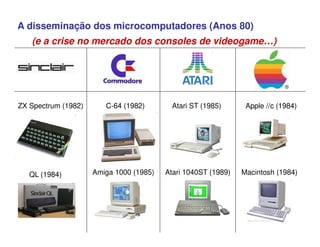 A disseminação dos microcomputadores (Anos 80)
C-64 (1982) Atari ST (1985) Apple //c (1984)
Amiga 1000 (1985) Atari 1040ST (1989) Macintosh (1984)
ZX Spectrum (1982)
QL (1984)
(e a crise no mercado dos consoles de videogame…)
 