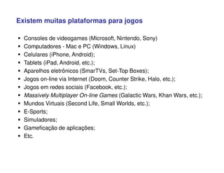 Existem muitas plataformas para jogos
 Consoles de videogames (Microsoft, Nintendo, Sony)
 Computadores - Mac e PC (Windows, Linux)
 Celulares (iPhone, Android);
 Tablets (iPad, Android, etc.);
 Aparelhos eletrônicos (SmarTVs, Set-Top Boxes);
 Jogos on-line via Internet (Doom, Counter Strike, Halo, etc.);
 Jogos em redes sociais (Facebook, etc.);
 Massively Multiplayer On-line Games (Galactic Wars, Khan Wars, etc.);
 Mundos Virtuais (Second Life, Small Worlds, etc.);
 E-Sports;
 Simuladores;
 Gameficação de aplicações;
 Etc.
 