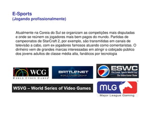 E-Sports
(Jogando profissionalmente)
Atualmente na Coreia do Sul se organizam as competições mais disputadas
e onde se reúnem os jogadores mais bem pagos do mundo. Partidas de
campeonatos de StarCraft 2, por exemplo, são transmitidas em canais de
televisão a cabo, com ex-jogadores famosos atuando como comentaristas. O
dinheiro vem de grandes marcas interessadas em atingir o cobiçado público
dos jovens adultos de classe média alta, fanáticos por tecnologia
 