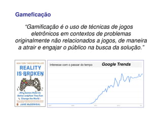 Gameficação
“Gamificação é o uso de técnicas de jogos
eletrônicos em contextos de problemas
originalmente não relacionados a jogos, de maneira
a atrair e engajar o público na busca da solução.”
Google Trends
 