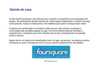 A rede social FourSquare, que estimula seus usuários a compartilhar sua localização com
amigos. Os participantes ganham pontos por visitar lugares cadastrados no sistema do jogo,
como parques, museus e restaurantes. Há medalhas para quem consegue bater metas.
O sistema de classificação é reiniciado a cada semana, estimulando as pessoas a
continuidade das atividades ligadas ao jogo. Uma forma diferenciada de combater o
sedentarismo e monotonia que é tão criticada hoje em dia, principalmente nos grandes
centros urbanos.
Apesar de ter um sistema de classificação como um jogo, aos poucos, os próprios usuários
começaram a usar o Foursquare como um guia cultural e gastronômico nas cidades.
http://foursquare.com
Saindo de casa
 