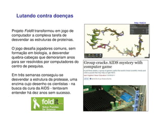 Projeto FoldIt transformou em jogo de
computador a complexa tarefa de
desvendar as estruturas de proteínas.
O jogo desafia jogadores comuns, sem
formação em biologia, a desvendar
quebra-cabeças que demorariam anos
para ser resolvidos por computadores do
centro de pesquisa.
Em três semanas conseguiu-se
desvendar a estrutura da protease, uma
enzima cujo desenho os cientistas - na
busca da cura da AIDS - tentavam
entender há dez anos sem sucesso.
http://fold.it/
Lutando contra doenças
 