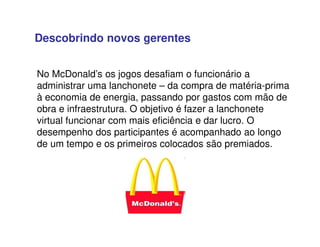 No McDonald’s os jogos desafiam o funcionário a
administrar uma lanchonete – da compra de matéria-prima
à economia de energia, passando por gastos com mão de
obra e infraestrutura. O objetivo é fazer a lanchonete
virtual funcionar com mais eficiência e dar lucro. O
desempenho dos participantes é acompanhado ao longo
de um tempo e os primeiros colocados são premiados.
Descobrindo novos gerentes
 