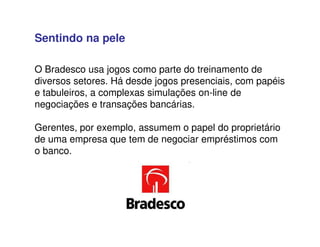 O Bradesco usa jogos como parte do treinamento de
diversos setores. Há desde jogos presenciais, com papéis
e tabuleiros, a complexas simulações on-line de
negociações e transações bancárias.
Gerentes, por exemplo, assumem o papel do proprietário
de uma empresa que tem de negociar empréstimos com
o banco.
Sentindo na pele
 