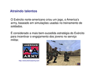 O Exército norte-americano criou um jogo, o America’s
army, baseado em simulações usadas no treinamento de
soldados.
É considerado a mais bem-sucedida estratégia do Exército
para incentivar o engajamento dos jovens no serviço
militar.
http://www.americasarmy.com/
Atraindo talentos
 