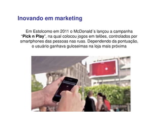 Em Estolcomo em 2011 o McDonald´s lançou a campanha
“Pick n Play”, na qual colocou jogos em telões, controlados por
smartphones das pessoas nas ruas. Dependendo da pontuação,
o usuário ganhava guloseimas na loja mais próxima
Inovando em marketing
 