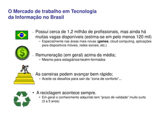 O Mercado de trabalho em Tecnologia
da Informação no Brasil
 Possui cerca de 1,2 milhão de profissionais, mas ainda há
muitas vagas disponíveis (estima-se em pelo menos 120 mil)
 Especialmente nas áreas mais novas (games, cloud computing, aplicações
para dispositivos móveis, redes sociais, etc.)
 Remuneração (em geral) acima da média;
 Mesmo para estagiários/recém-formados
 As carreiras podem avançar bem rápido;
 Aceite os desafios para sair da “zona de conforto”...
• A reciclagem acontece sempre.
• Em geral o conhecimento adquirido tem “prazo de validade” muito curto
(3 a 5 anos)
O R D
 