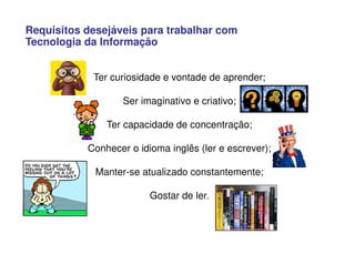 Requisitos desejáveis para trabalhar com
Tecnologia da Informação
Ter curiosidade e vontade de aprender;
Ser imaginativo e criativo;
Ter capacidade de concentração;
Conhecer o idioma inglês (ler e escrever);
Manter-se atualizado constantemente;
Gostar de ler.
 
