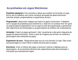 As profissões em Jogos Eletrônicos
Projetista (designer): Cria conceitos e ideias que acabam se tornando um jogo.
Ele ou ela irá trabalhar com outros membros da equipe de desenvolvimento,
incluindo artistas, programadores e engenheiros de som;
Programador: desenvolve códigos que fazem os jogos funcionarem. Trabalham
com a equipe de projetistas para transformar a visão em um produto final. Em geral
os programadores especializam-se em alguma área de programação e geralmente
são engenheiros de computação ou programadores de software de computadores;
Animador: Fazem os jogos ganharem “vida” visualmente e são parte integrante da
equipe de desenvolvimento. Criam a série de imagens que formam os cenários e
personagens dos ambientes do jogos;
Engenheiro de som: Responsável pelo que se ouve durante um jogo. Dão vozes
aos personagens e criam trilhas e efeitos sonoros para os jogos;
Escritores: Criam a história dos jogos e escrevem roteiros e diálogos para os
personagens. Já os escritores técnicos são responsáveis pela documentação e
instruções que acompanham jogos.
 